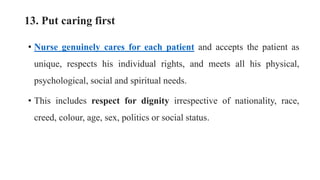 13. Put caring first
• Nurse genuinely cares for each patient and accepts the patient as
unique, respects his individual rights, and meets all his physical,
psychological, social and spiritual needs.
• This includes respect for dignity irrespective of nationality, race,
creed, colour, age, sex, politics or social status.
 