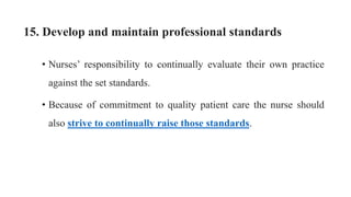 15. Develop and maintain professional standards
• Nurses’ responsibility to continually evaluate their own practice
against the set standards.
• Because of commitment to quality patient care the nurse should
also strive to continually raise those standards.
 