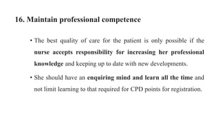 16. Maintain professional competence
• The best quality of care for the patient is only possible if the
nurse accepts responsibility for increasing her professional
knowledge and keeping up to date with new developments.
• She should have an enquiring mind and learn all the time and
not limit learning to that required for CPD points for registration.
 