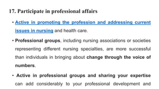 17. Participate in professional affairs
• Active in promoting the profession and addressing current
issues in nursing and health care.
• Professional groups, including nursing associations or societies
representing different nursing specialties, are more successful
than individuals in bringing about change through the voice of
numbers.
• Active in professional groups and sharing your expertise
can add considerably to your professional development and
 