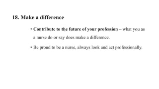 18. Make a difference
• Contribute to the future of your profession – what you as
a nurse do or say does make a difference.
• Be proud to be a nurse, always look and act professionally.
 