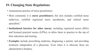 19. Changing State Regulations
• Autonomous practice of nurse practitioners
• Most commonly it is nurse practitioners, but also includes certified nurse
midwives, certified registered nurse anesthetists, and clinical nurse
specialists.”
• Institutional barriers for other nurses, including registered nurses (RNs)
and licensed practical nurses (LPNs), to allow them to practice to the top of
their education and training.
• Examples include prescribing medicine, diagnosing a patient, and providing
treatment independent of a physician. Even when it is allowed, there are
administrative burdens.
 