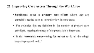 22. Improving Care Access Through the Workforce
• Significant boost to primary care efforts where they are
especially needed such as in rural or low-income areas.
• “For countries that are deficient in the number of primary care
providers, meeting the needs of the population is important.
• “is that extremely empowering for nurses to do all the things
they are prepared to do.”
 