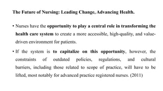 The Future of Nursing: Leading Change, Advancing Health.
• Nurses have the opportunity to play a central role in transforming the
health care system to create a more accessible, high-quality, and value-
driven environment for patients.
• If the system is to capitalize on this opportunity, however, the
constraints of outdated policies, regulations, and cultural
barriers, including those related to scope of practice, will have to be
lifted, most notably for advanced practice registered nurses. (2011)
 