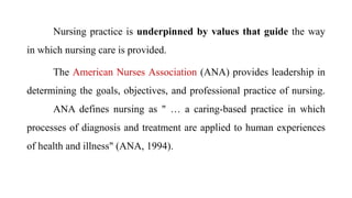 Nursing practice is underpinned by values that guide the way
in which nursing care is provided.
The American Nurses Association (ANA) provides leadership in
determining the goals, objectives, and professional practice of nursing.
ANA defines nursing as " … a caring-based practice in which
processes of diagnosis and treatment are applied to human experiences
of health and illness" (ANA, 1994).
 