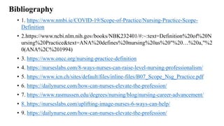 Bibliography
• 1. https://www.nmbi.ie/COVID-19/Scope-of-Practice/Nursing-Practice-Scope-
Definition
• 2.https://www.ncbi.nlm.nih.gov/books/NBK232401/#:~:text=Definition%20of%20N
ursing%20Practice&text=ANA%20defines%20nursing%20as%20"%20…%20a,"%2
0(ANA%2C%201994)
• 3. https://www.oncc.org/nursing-practice-definition
• 4. https://nurseslabs.com/8-ways-nurses-can-raise-level-nursing-professionalism/
• 5. https://www.icn.ch/sites/default/files/inline-files/B07_Scope_Nsg_Practice.pdf
• 6. https://dailynurse.com/how-can-nurses-elevate-the-profession/
• 7. https://www.rasmussen.edu/degrees/nursing/blog/nursing-career-advancement/
• 8. https://nurseslabs.com/uplifting-image-nurses-6-ways-can-help/
• 9. https://dailynurse.com/how-can-nurses-elevate-the-profession/
 