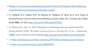 • 10.https://www.icn.ch/sites/default/files/inlinefiles/2010_ICN%20Scope%20of%20Nursing
%20and%20Decision%20making%20Toolkit_eng.pdf
• 11. Aljohani, K.A. Alamri, M.S. AL-Dossary, R. Albaqawi, H. Hosis, K.A. et al. Scope of
Nursing Practice as Perceived by NursesWorking in Saudi Arabia. Int. J. Environ. Res. Public
Health 2022, 19, 4220. https://doi.org/10.3390/ijerph19074220
• 12. Weston, M.J., (Jan. 31, 2010) "Strategies for Enhancing Autonomy and Control Over
Nursing Practice" OJIN: The Online Journal of Issues in Nursing Vol. 15, No. 1, Manuscript
2 DOI: 10.3912/OJIN.Vol15No01Man02 https://doi.org/10.3912/OJIN.Vol15No01Man02
• 13. https://minoritynurse.com/future-of-nursing-2020-2030-examining-scope-of-practice/
• 14. https://www.ncbi.nlm.nih.gov/books/NBK209871/
 