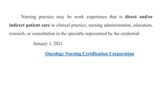 Nursing practice may be work experience that is direct and/or
indirect patient care in clinical practice, nursing administration, education,
research, or consultation in the specialty represented by the credential.
January 1, 2021
Oncology Nursing Certification Corporation
 