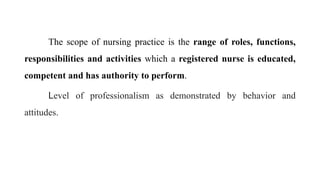 The scope of nursing practice is the range of roles, functions,
responsibilities and activities which a registered nurse is educated,
competent and has authority to perform.
Level of professionalism as demonstrated by behavior and
attitudes.
 