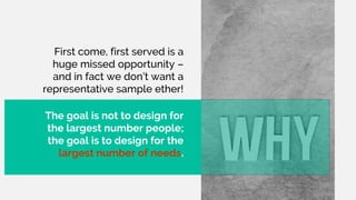 First come, first served is a
huge missed opportunity –
and in fact we don’t want a
representative sample ether!
The goal is not to design for
the largest number people;
the goal is to design for the
largest number of needs.
 