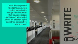 Even if what you do
now is inclusive, you
could inadvertently
design new solutions
that help one group
and have a detrimental
effect on another, if you
don’t their perspective
into account.
 
