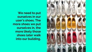 We need to put
ourselves in our
user’s shoes. The
more shoes we put
ourselves in, the
more likely those
shoes later walk
into our building.
 