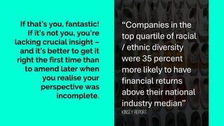 If that’s you, fantastic!
If it’s not you, you’re
lacking crucial insight –
and it’s better to get it
right the first time than
to amend later when
you realise your
perspective was
incomplete.
“Companies in the
top quartile of racial
/ ethnic diversity
were 35 percent
more likely to have
financial returns
above their national
industry median”
Kinsey report
 