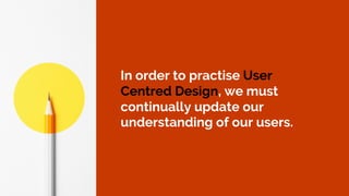 In order to practise User
Centred Design, we must
continually update our
understanding of our users.
 