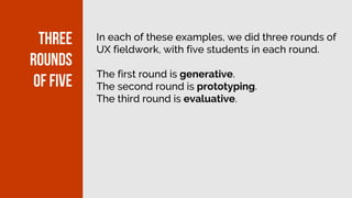 In each of these examples, we did three rounds of
UX fieldwork, with five students in each round.
The first round is generative.
The second round is prototyping.
The third round is evaluative.
Three
rounds
of five
 