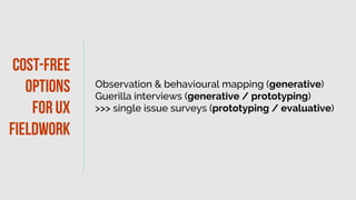 Observation & behavioural mapping (generative)
Guerilla interviews (generative / prototyping)
>>> single issue surveys (prototyping / evaluative)
Co
st-free
options
forux
fieldwork
 