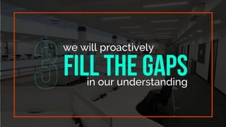 we will proactively
FILL THE GAPS
in our understanding
 