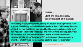 Staff are an absolutely
essential part of inclusion.
“For many of our participants, asking for help at all is significant. One
told us:‘The library help desk has helped me. But it's like very like a lot
of work for me. Just to get there and be like, can you please help me?’
We need to continue to encourage and reward help-seeking behaviour
at all times, and to foster non-direct forms of communication -
students told us they'd prefer to DM on Instagram than speak to a
member of staff face-to-face when seeking help, for example.”
Inclusivity + Belonging Final Report
Key finding 1
 