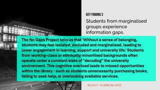 Students from marginalised
groups experience
information gaps.
The No Gaps Project tells us that 'Without a sense of belonging,
students may feel isolated, excluded and marginalised, leading to
lower engagement in learning, support and university life.' Students
from working-class or ethnically minoritised backgrounds often
operate under a constant state of "decoding" the university
environment. This cognitive overload leads to missed opportunities
within the library - such as students unnecessarily purchasing books,
failing to seek help, or overlooking available services.
Inclusivity + Belonging Final Report
Key finding 3
 