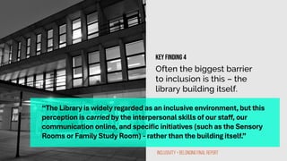 Often the biggest barrier
to inclusion is this – the
library building itself.
“The Library is widely regarded as an inclusive environment, but this
perception is carried by the interpersonal skills of our staff, our
communication online, and specific initiatives (such as the Sensory
Rooms or Family Study Room) - rather than the building itself.”
Inclusivity + Belonging Final Report
Key finding 4
 