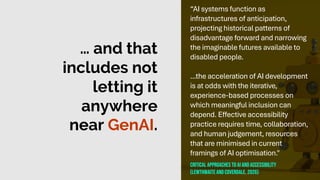 … and that
includes not
letting it
anywhere
near GenAI.
“AI systems function as
infrastructures of anticipation,
projecting historical patterns of
disadvantage forward and narrowing
the imaginable futures available to
disabled people.
...the acceleration of AI development
is at odds with the iterative,
experience-based processes on
which meaningful inclusion can
depend. Effective accessibility
practice requires time, collaboration,
and human judgement, resources
that are minimised in current
framings of AI optimisation."
Critical approaches to ai and accessibility
(Lewthwaiteand coverdale, 2026)
 