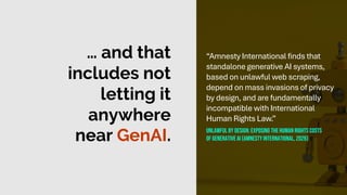 … and that
includes not
letting it
anywhere
near GenAI.
“Amnesty International finds that
standalone generative AI systems,
based on unlawful web scraping,
depend on mass invasions of privacy
by design, and are fundamentally
incompatible with International
Human Rights Law.”
Unlawful by design: exposing thehuman rights costs
of generative ai (amnesty international, 2026)
 