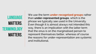We use the term under-recognised groups rather
than under-represented groups, which is the
phrase we typically see used in the University.
Even though it is almost always not intended this
way, there is an implication with the latter term
that the onus is on the marginalised person to
represent themselves better, whereas of course
the reasons for under-representation are systemic
and institutional.
Language
matters
.
Terminology
Matters
.
 
