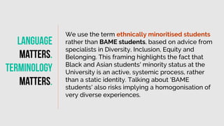 We use the term ethnically minoritised students
rather than BAME students, based on advice from
specialists in Diversity, Inclusion, Equity and
Belonging. This framing highlights the fact that
Black and Asian students' minority status at the
University is an active, systemic process, rather
than a static identity. Talking about 'BAME
students' also risks implying a homogonisation of
very diverse experiences.
Language
matters
.
Terminology
Matters
.
 