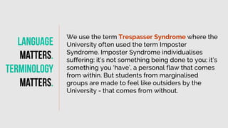 We use the term Trespasser Syndrome where the
University often used the term Imposter
Syndrome. Imposter Syndrome individualises
suffering: it’s not something being done to you; it’s
something you ‘have’, a personal flaw that comes
from within. But students from marginalised
groups are made to feel like outsiders by the
University - that comes from without.
Language
matters
.
Terminology
Matters
.
 