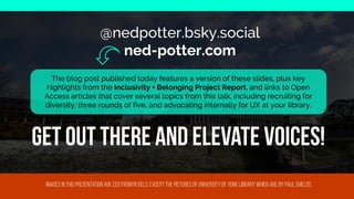 @nedpotter.bsky.social
ned-potter.com
@nedpotter.bsky.social
ned-potter.com
Images in this presentation are cc0 from
pexels
, except the pictures of university of York library which are by
paulshields
The blog post published today features a version of these slides, plus key highlights from the Inclusivity + Belonging Project Report, and links to Open Access articles that cover several topics from this talk, including recruiting for diversity, three rounds of five, and advocating internally for UX at your library.
The blog post published today features a version of these slides, plus key
highlights from the Inclusivity + Belonging Project Report, and links to Open
Access articles that cover several topics from this talk, including recruiting for
diversity, three rounds of five, and advocating internally for UX at your library.
Get out there and elevate voic
 