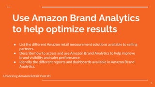Use Amazon Brand Analytics
to help optimize results
● List the different Amazon retail measurement solutions available to selling
partners.
● Describe how to access and use Amazon Brand Analytics to help improve
brand visibility and sales performance.
● Identify the different reports and dashboards available in Amazon Brand
Analytics.
Unlocking Amazon Retail: Post #1
1
 