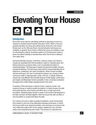 CHAPTER 5
HOMEOWNER’S GUIDE TO RETROFITTING 87
ElevatingYourHouse
Introduction
One of the most common retrofitting methods is elevating a house to a
required or desired Flood Protection Elevation (FPE). When a house is
properly elevated, the living area will be above all but the most severe
floods (such as the 500-year flood). Several elevation techniques are
available. In general, they involve (1) lifting the house and building a new,
or extending the existing, foundation below it or (2) leaving the house in
place and either building an elevated floor within the house or adding a
new upper story.
During the elevation process, most frame, masonry veneer, and masonry
houses are separated from their foundations, raised on hydraulic jacks, and
held by temporary supports while a new or extended foundation is
constructed below. The living area is raised and only the foundation remains
exposed to flooding. This technique works well for houses originally built on
basement, crawlspace, and open foundations. When houses are lifted
with this technique, the new or extended foundation can consist of either
continuous walls or separate piers, posts, columns, or pilings. Masonry
houses are more difficult to lift, primarily because of their design, construction,
and weight, but lifting these homes is possible. In fact, numerous contractors
throughout the United States regularly perform this work.
A variation of this technique is used for frame, masonry veneer, and
masonry houses on slab-on-grade foundations. In these houses, the slab
forms both the floor of the house and either all or a major part of the
foundation. Elevating these houses is easier if the house is left attached to
the slab and both are lifted together. After the house and slab are lifted, a
new foundation is constructed below the slab.
For masonry houses on slab-on-grade foundations, some homeowners
find it easier to use one of two alternative elevation techniques, in which
the house is left on its original foundation. One technique is to remove the
roof, extend the walls of the house upward, replace the roof, and then
build a new elevated living area inside. The second is to abandon the
 