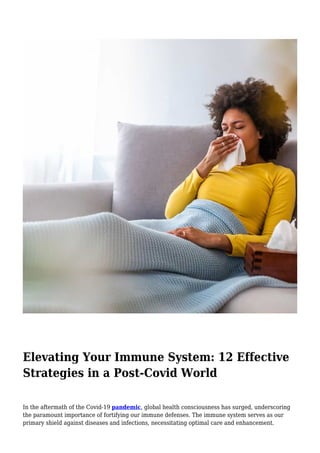 Elevating Your Immune System: 12 Effective
Strategies in a Post-Covid World
In the aftermath of the Covid-19 pandemic, global health consciousness has surged, underscoring
the paramount importance of fortifying our immune defenses. The immune system serves as our
primary shield against diseases and infections, necessitating optimal care and enhancement.
 