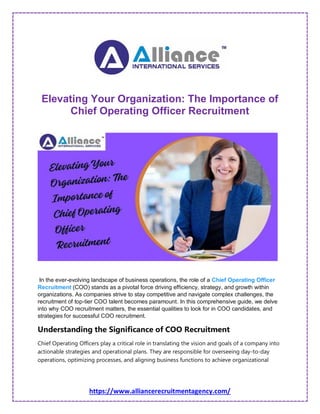 https://www.alliancerecruitmentagency.com/
Elevating Your Organization: The Importance of
Chief Operating Officer Recruitment
In the ever-evolving landscape of business operations, the role of a Chief Operating Officer
Recruitment (COO) stands as a pivotal force driving efficiency, strategy, and growth within
organizations. As companies strive to stay competitive and navigate complex challenges, the
recruitment of top-tier COO talent becomes paramount. In this comprehensive guide, we delve
into why COO recruitment matters, the essential qualities to look for in COO candidates, and
strategies for successful COO recruitment.
Understanding the Significance of COO Recruitment
Chief Operating Officers play a critical role in translating the vision and goals of a company into
actionable strategies and operational plans. They are responsible for overseeing day-to-day
operations, optimizing processes, and aligning business functions to achieve organizational
 