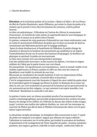 — Charles Baudelaire
Elévation est le troisième poème de la section « Spleen et Idéal » de Les Fleurs
du Mal de Charles Baudelaire, après l’Albatros, qui relate la chute du poète et le
malaise qui le prend à vivre chez les hommes du commun, voilà le poème
inverse.
Le titre est polysémique : l’élévation est l’action de s’élever, le mouvement
d’ascension ; le résultat de cette action, la supériorité dans le voce liturgique, le
moment de la messe ou le prêtre éleva l’hostie.
Ce poème, composé de cinq quatrains d’alexandrins aux rimes embrassées, met
en scène le mouvement d’élévation du poète qui vit dans un monde de duel en
connaissant une libération permise par le langage poétique.
Apres la chute douloureuse et humiliante de l’Albatros, le poète change de
situation et découvre le bonheur du mouvement qui symbolise la vie (après
l’immobilisation forcée sur le navire des hommes d’équipage). Ce bonheur est
physique et spirituel, le poète est tout-puissant.
Le titre nous oriente vers une interpretation mystique.
Loin des médiocrités terrestres et des sources du Spleen, c'est dans la région
sublime de l'idéal que le poète trouve son vrai climat.
En interprétant les mystérieuses correspondances, entre le monde visible et les
réalités supérieures, la Poésie conduit en effet ses élus vers les cimes où
Baudelaire veut établir la sérénité de son rêve.
Récourant au vocabulaire du monde matériel, il crée ces impressions d'élan
spirituel, d'ascension exaltante, d'activité libre et heureuse.
C'est le comportement cruel des humains à l’égard du cœur subtil du poète dont
ils n’entendent guère le langage qui blesse le poète: le domaine de ce cœur est
donc le ciel, car c’est seulement en prenant de la hauteur qu’on peut percevoir la
vie autrement qu’un être vulgaire ; ce qui convient à cet esprit sensible, c’est
l’élévation ! Baudelaire la conseille à son âme :
Le poème s'ouvre avec un climax ascendant proche d'un mouvement d'une
caméra cinématographique, qui procède progressivement des surfaces les plus
basses, les étangs et les vallées, en s'élévant au dessus des arbres et des nuages,
jusqu' à arriver aux confins des sphères étoilées, un vers où l'on remarque un
souvenir de Platon qui décrit dans le Phédon l'ascension des âmes vers le pure
séjour supra-terrestre.
La deuxième strophe developpe la métaphore filée concernant la mer: l' esprit
du poète est comparé à un expert nageur qui sillonne cet espace ethérée :
l'attention se concentre sur le verbe pâme, qui traduit la sensation de bonheur,
d'apaisement et de soulagement de l'âme inquiète du poète; d'autres notations
positives, bon nageur, gaiment, indicible et male volupté, renforcent l'idée de
 