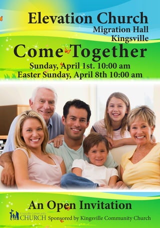 Elevation Church
                         Migration Hall
                             Kingsville
Come Together
   Sunday, April 1st. 10:00 am
Easter Sunday, April 8th 10:00 am




  An Open Invitation
        Sponsored by Kingsville Community Church
 