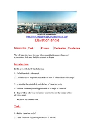 http://www.fotosearch.com/DEX281/ph163_058/

                           Elevation angle
Introduction Task                   Process         Evaluation Conclusion

We will page this issue because it is relevant in the proceedings and
transactions daily and Building geometric shapes


Introduction:
In this area will clarify the following:

1 - Definition of elevation angle

2 - Use of different ways of nature to learn how to establish elevation angle


3 - to identify the point of view of the law of elevation angle

4 - solution and examples of applications at an angle of elevation

5 - To provide a reference for further information on the sources of the
elevation angle

   Different such as Internet


Task:

1 – Define elevation angle?

2 - Draw elevation angle using the means of nature?
 