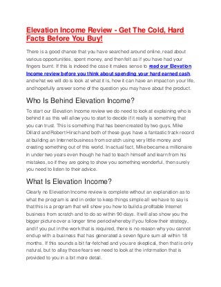 Elevation Income Review - Get The Cold, Hard
Facts Before You Buy!
There is a good chance that you have searched around online, read about
various opportunities, spent money, and then felt as if you have had your
fingers burnt. If this is indeed the case it makes sense to read our Elevation
Income review before you think about spending your hard earned cash,
and what we will do is look at what it is, how it can have an impact on your life,
and hopefully answer some of the question you may have about the product.
Who Is Behind Elevation Income?
To start our Elevation Income review we do need to look at explaining who is
behind it as this will allow you to start to decide if it really is something that
you can trust. This is something that has been created by two guys, Mike
Dillard and Robert Hirsch and both of these guys have a fantastic track record
at building an Internet business from scratch using very little money and
creating something out of this world. In actual fact, Mike became a millionaire
in under two years even though he had to teach himself and learn from his
mistakes, so if they are going to show you something wonderful, then surely
you need to listen to their advice.
What Is Elevation Income?
Clearly no Elevation Income review is complete without an explanation as to
what the program is and in order to keep things simple all we have to say is
that this is a program that will show you how to build a profitable Internet
business from scratch and to do so within 90 days. It will also show you the
bigger picture over a longer time period whereby if you follow their strategy,
and if you put in the work that is required, there is no reason why you cannot
end up with a business that has generated a seven figure sum all within 18
months. If this sounds a bit far-fetched and you are skeptical, then that is only
natural, but to allay those fears we need to look at the information that is
provided to you in a bit more detail.
 