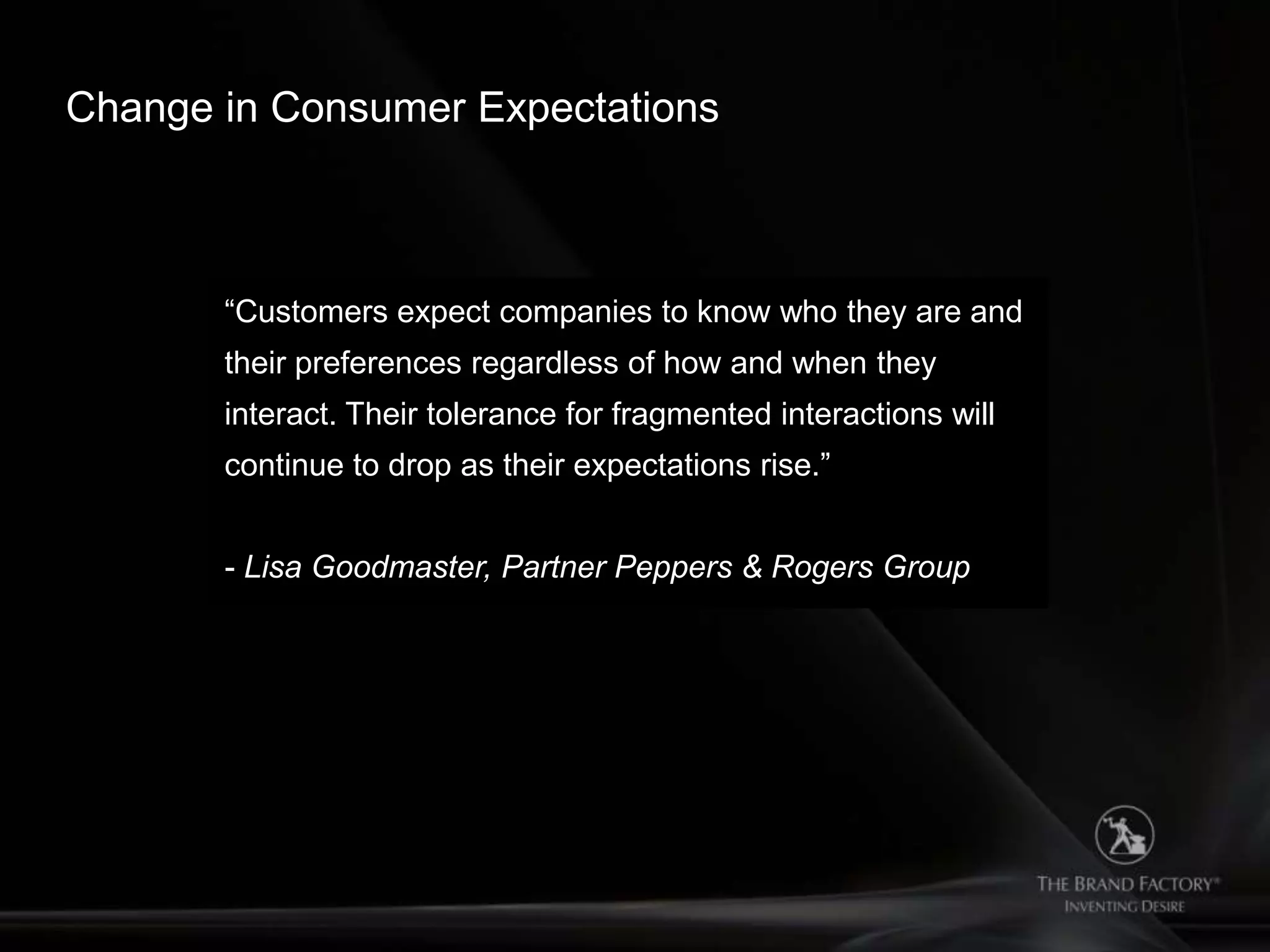 Change in Consumer Expectations



       “Customers expect companies to know who they are and
       their preferences regardless of how and when they
       interact. Their tolerance for fragmented interactions will
       continue to drop as their expectations rise.”


       - Lisa Goodmaster, Partner Peppers & Rogers Group
 