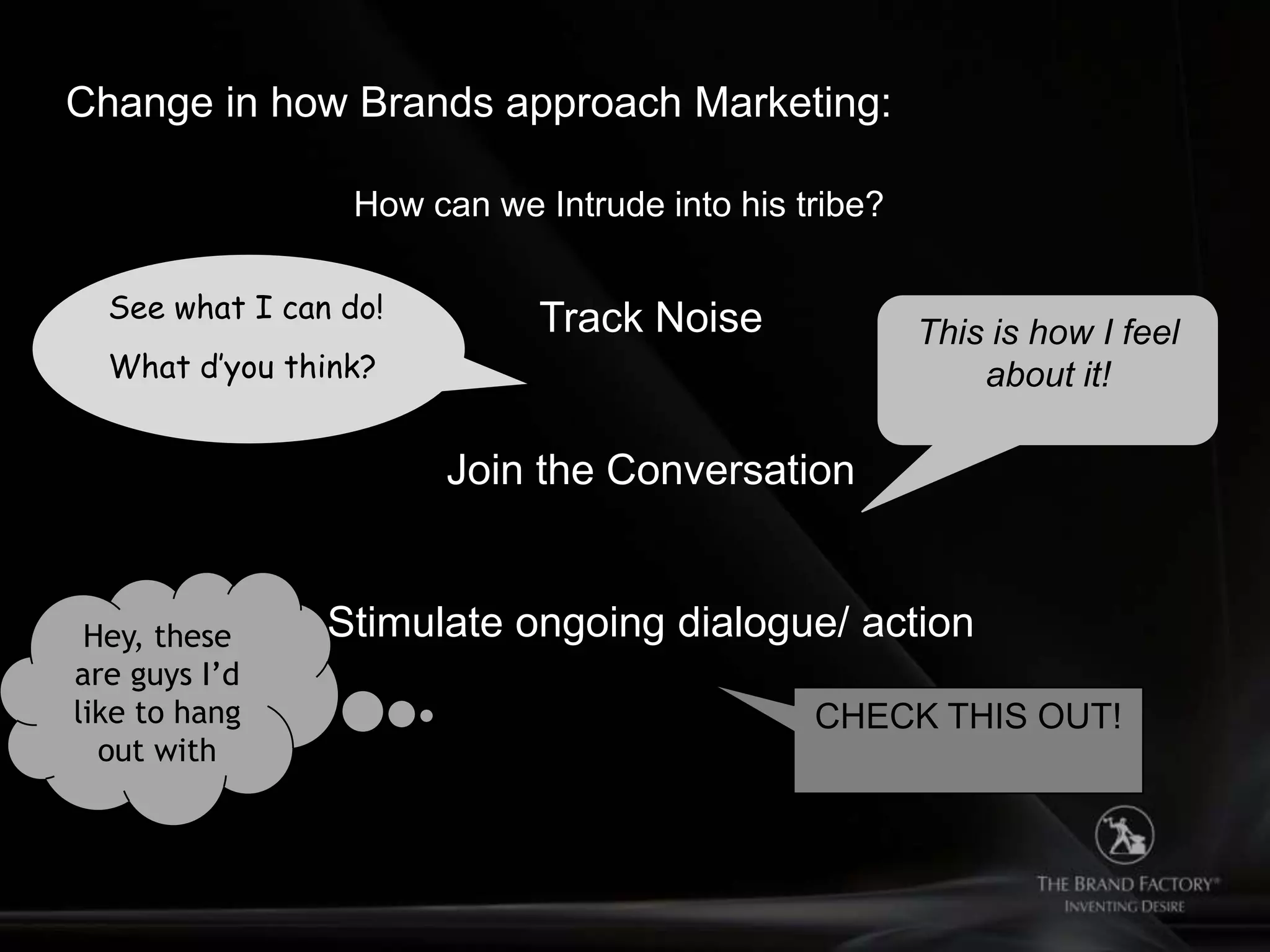 Change in how Brands approach Marketing:

                  How can we Intrude into his tribe?

  See what I can do!         Track Noise               This is how I feel
  What d’you think?                                        about it!

                       Join the Conversation


 Hey, these     Stimulate ongoing dialogue/ action
are guys I’d
like to hang                                   CHECK THIS OUT!
  out with
 