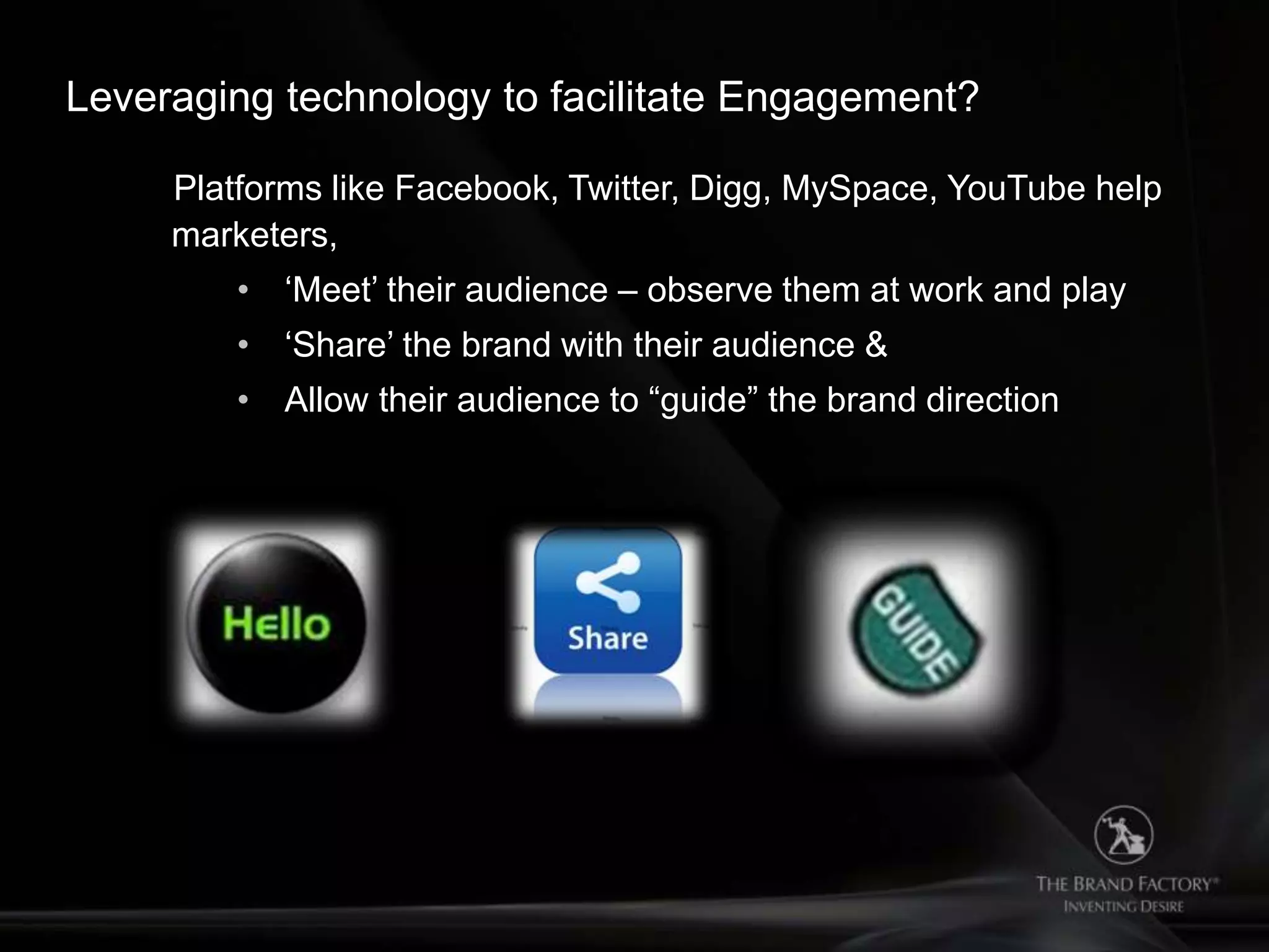 Leveraging technology to facilitate Engagement?

     Platforms like Facebook, Twitter, Digg, MySpace, YouTube help
     marketers,
         • „Meet‟ their audience – observe them at work and play
         • „Share‟ the brand with their audience &
         • Allow their audience to “guide” the brand direction
 
