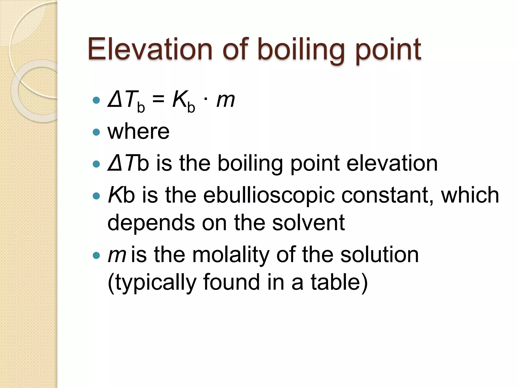 Elevation of boiling point
ΔTb = Kb · m
where
ΔTb is the boiling point elevation
Kb is the ebullioscopic constant, which
depends on the solvent
m is the molality of the solution
(typically found in a table)