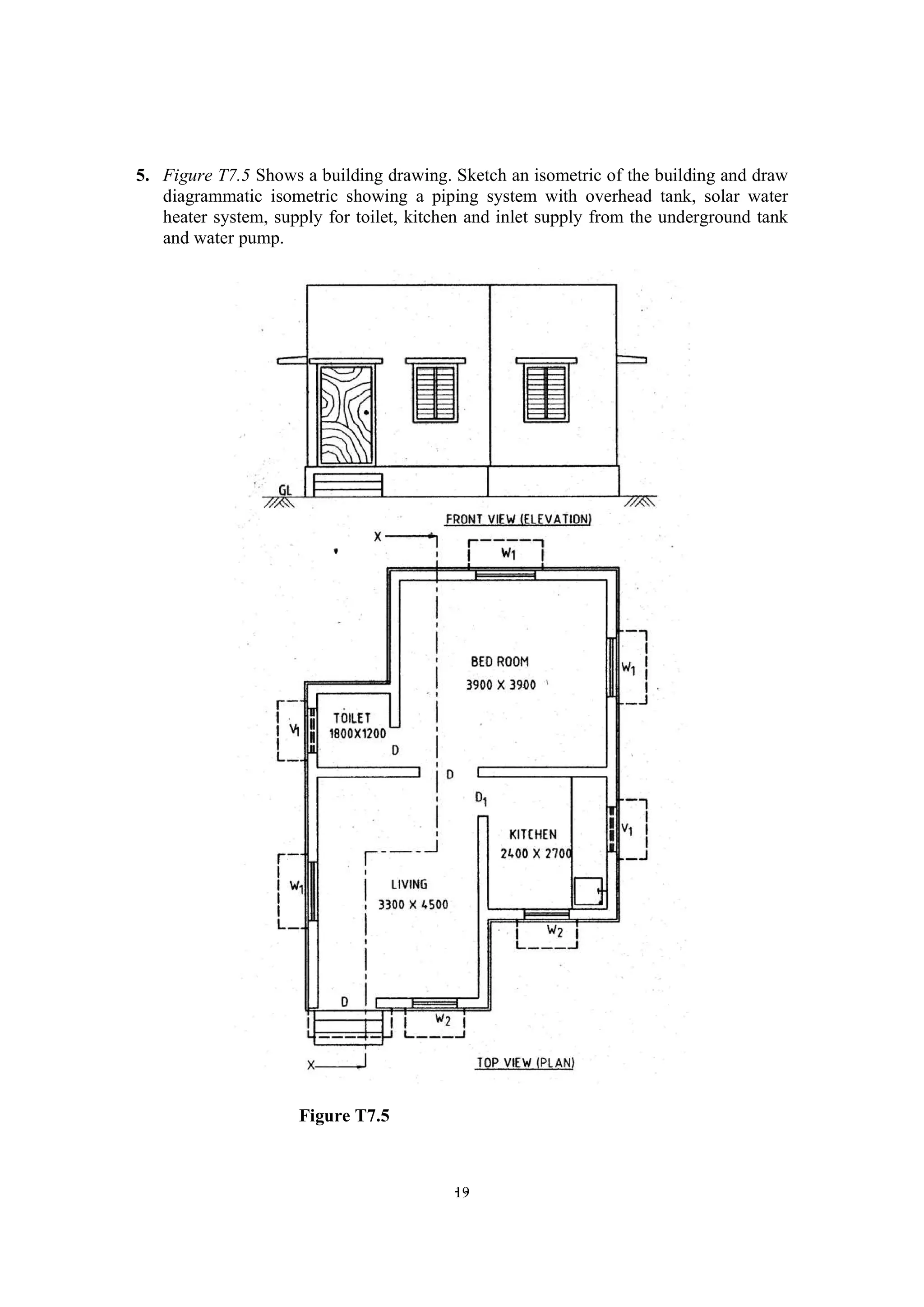 - -
19
5. Figure T7.5 Shows a building drawing. Sketch an isometric of the building and draw
diagrammatic isometric showing a piping system with overhead tank, solar water
heater system, supply for toilet, kitchen and inlet supply from the underground tank
and water pump.
Figure T7.5