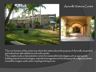 The core function of the centre is to inform the visitors about the purpose of Auroville, its spiritual
and material aim with exhibitions and audio-visuals.
The complex is also a demonstration centre for sustainable technologies such as appropriate
building material and technologies, watershed management and landscaping with indigenous plants,
renewable energies, waste water recycling techniques etc.
Auroville Visitors Centre
 