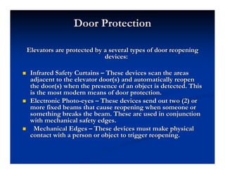 Door Protection
Door Protection
Elevators are protected by a several types of door reopening
Elevators are protected by a several types of door reopening
devices:
devices:
„
„ Infrared Safety Curtains
Infrared Safety Curtains –
– These devices scan the areas
These devices scan the areas
adjacent to the elevator
adjacent to the elevator door(s
door(s) and automatically reopen
) and automatically reopen
the
the door(s
door(s) when the presence of an object is detected. This
) when the presence of an object is detected. This
is the most modern means of door protection.
is the most modern means of door protection.
„
„ Electronic Photo
Electronic Photo-
-eyes
eyes –
– These devices send out two (2) or
These devices send out two (2) or
more fixed beams that cause reopening when someone or
more fixed beams that cause reopening when someone or
something breaks the beam. These are used in conjunction
something breaks the beam. These are used in conjunction
with mechanical safety edges.
with mechanical safety edges.
„
„ Mechanical Edges
Mechanical Edges –
– These devices must make physical
These devices must make physical
contact with a person or object to trigger reopening.
contact with a person or object to trigger reopening.
 