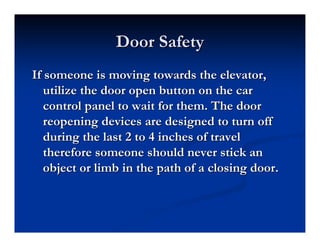 Door Safety
Door Safety
If someone is moving towards the elevator,
If someone is moving towards the elevator,
utilize the door open button on the car
utilize the door open button on the car
control panel to wait for them. The door
control panel to wait for them. The door
reopening devices are designed to turn off
reopening devices are designed to turn off
during the last 2 to 4 inches of travel
during the last 2 to 4 inches of travel
therefore someone should never stick an
therefore someone should never stick an
object or limb in the path of a closing door.
object or limb in the path of a closing door.
 