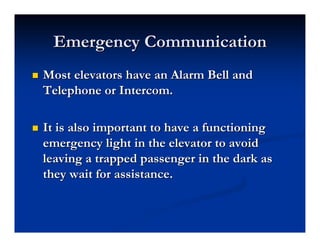 Emergency Communication
Emergency Communication
„
„ Most elevators have an Alarm Bell and
Most elevators have an Alarm Bell and
Telephone or Intercom.
Telephone or Intercom.
„
„ It is also important to have a functioning
It is also important to have a functioning
emergency light in the elevator to avoid
emergency light in the elevator to avoid
leaving a trapped passenger in the dark as
leaving a trapped passenger in the dark as
they wait for assistance.
they wait for assistance.
 