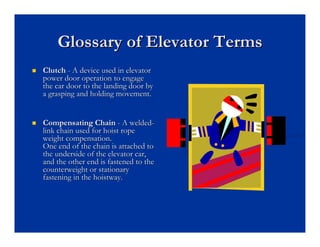 Glossary of Elevator Terms
Glossary of Elevator Terms
„
„ Clutch
Clutch -
- A device used in elevator
A device used in elevator
power door operation to engage
power door operation to engage
the car door to the landing door by
the car door to the landing door by
a grasping and holding movement.
a grasping and holding movement.
„
„ Compensating Chain
Compensating Chain -
- A welded
A welded-
-
link chain used for hoist rope
link chain used for hoist rope
weight compensation.
weight compensation.
One end of the chain is attached to
One end of the chain is attached to
the underside of the elevator car,
the underside of the elevator car,
and the other end is fastened to the
and the other end is fastened to the
counterweight or stationary
counterweight or stationary
fastening in the
fastening in the hoistway
hoistway.
.
 