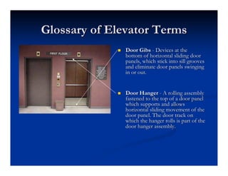 Glossary of Elevator Terms
Glossary of Elevator Terms
„
„ Door
Door Gibs
Gibs -
- Devices at the
Devices at the
bottom of horizontal sliding door
bottom of horizontal sliding door
panels, which stick into sill grooves
panels, which stick into sill grooves
and eliminate door panels swinging
and eliminate door panels swinging
in or out.
in or out.
„
„ Door Hanger
Door Hanger -
- A rolling assembly
A rolling assembly
fastened to the top of a door panel
fastened to the top of a door panel
which supports and allows
which supports and allows
horizontal sliding movement of the
horizontal sliding movement of the
door panel. The door track on
door panel. The door track on
which the hanger rolls is part of the
which the hanger rolls is part of the
door hanger assembly.
door hanger assembly.
 