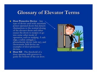 Glossary of Elevator Terms
Glossary of Elevator Terms
„
„ Door Protective Device
Door Protective Device -
- Any
Any
type of device used with automatic
type of device used with automatic
power operated doors that detects
power operated doors that detects
obstructions to the normal closing
obstructions to the normal closing
of the elevator doors and either
of the elevator doors and either
causes the doors to reopen or go
causes the doors to reopen or go
into some other mode of
into some other mode of
operation, such as nudging. A safe
operation, such as nudging. A safe
edge, a safety astragal, a
edge, a safety astragal, a
photoelectric device (safe ray), and
photoelectric device (safe ray), and
electrostatic field device are
electrostatic field device are
examples of door protective
examples of door protective
devices.
devices.
„
„ Door Sill
Door Sill -
- The threshold of a
The threshold of a
door opening with grooves to
door opening with grooves to
guide the bottom of the car door.
guide the bottom of the car door.
 